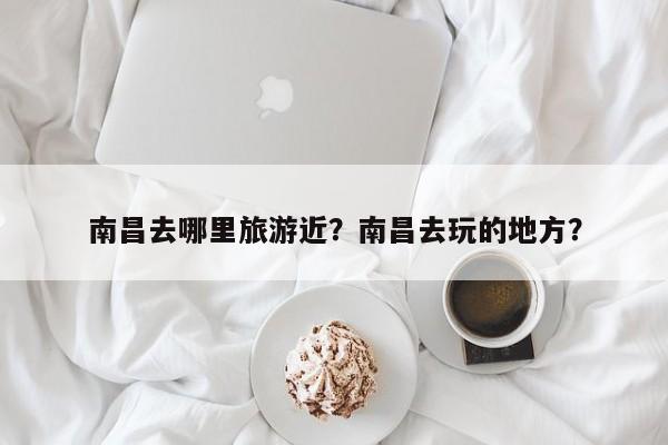 南昌去哪里旅游近？南昌去玩的地方？