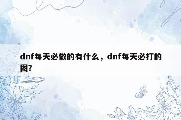 dnf每天必做的有什么，dnf每天必打的图？