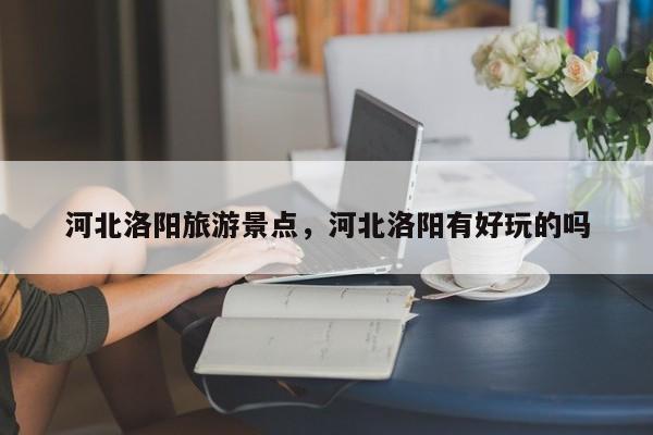 河北洛阳旅游景点，河北洛阳有好玩的吗