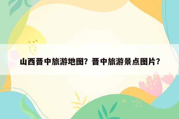 山西晋中旅游地图？晋中旅游景点图片？