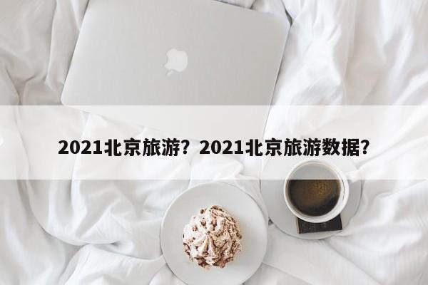 2021北京旅游？2021北京旅游数据？