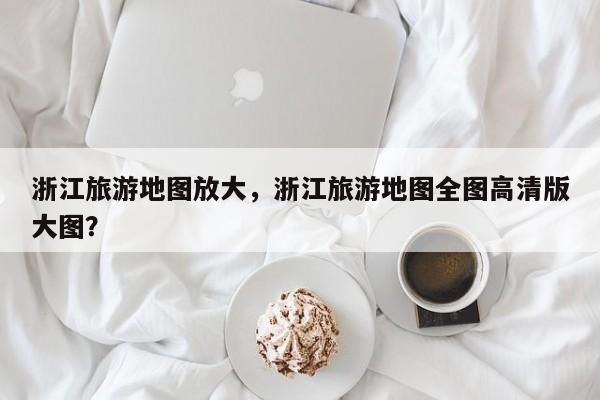 浙江旅游地图放大，浙江旅游地图全图高清版大图？