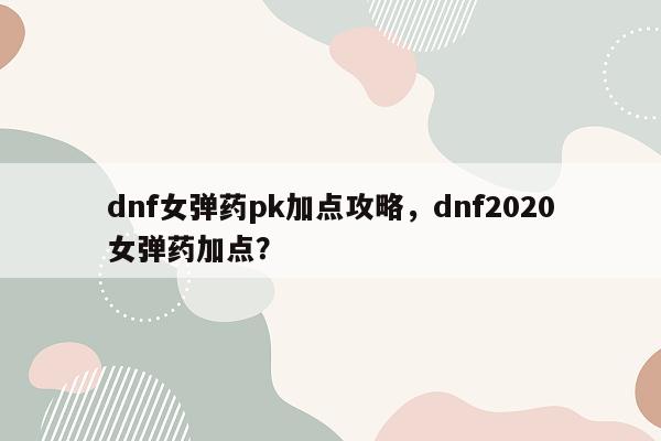 dnf女弹药pk加点攻略，dnf2020女弹药加点？