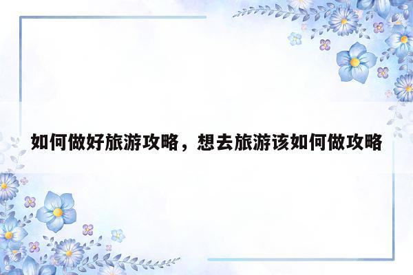 如何做好旅游攻略，想去旅游该如何做攻略