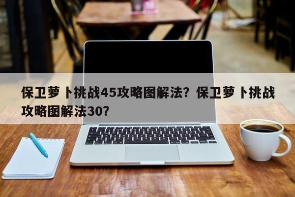 保卫萝卜挑战45攻略图解法？保卫萝卜挑战攻略图解法30？