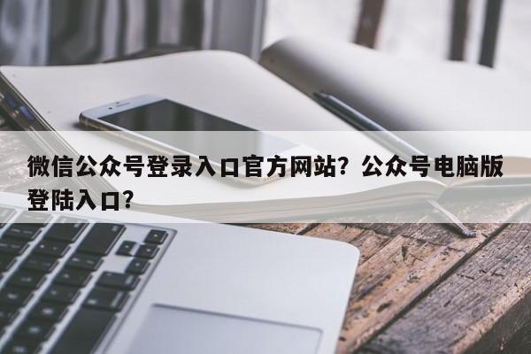 微信公众号登录入口官方网站？公众号电脑版登陆入口？