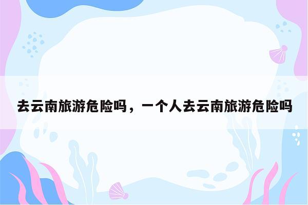去云南旅游危险吗，一个人去云南旅游危险吗