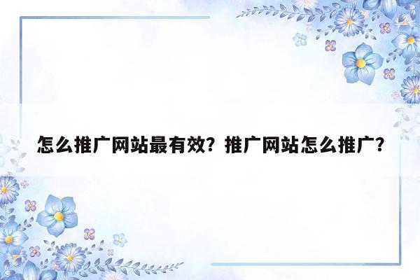 怎么推广网站最有效？推广网站怎么推广？