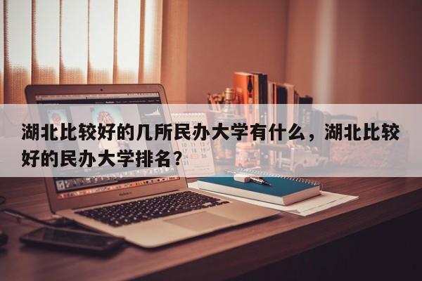 湖北比较好的几所民办大学有什么，湖北比较好的民办大学排名？