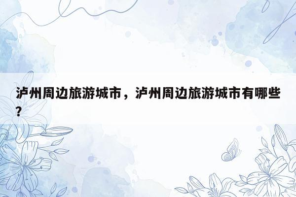 泸州周边旅游城市，泸州周边旅游城市有哪些？