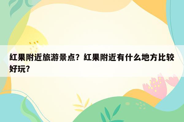 红果附近旅游景点？红果附近有什么地方比较好玩？