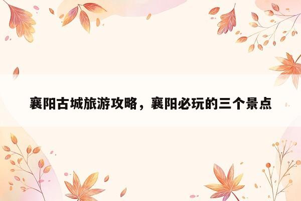 襄阳古城旅游攻略，襄阳必玩的三个景点