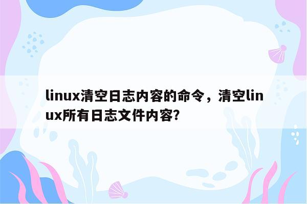 linux清空日志内容的命令，清空linux所有日志文件内容？