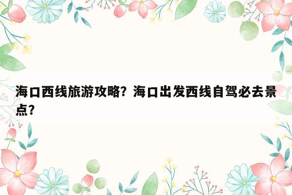 海口西线旅游攻略？海口出发西线自驾必去景点？