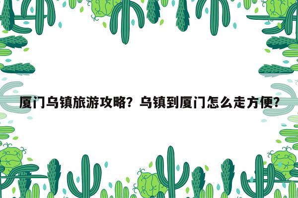 厦门乌镇旅游攻略？乌镇到厦门怎么走方便？