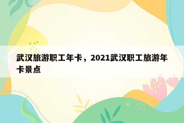 武汉旅游职工年卡，2021武汉职工旅游年卡景点