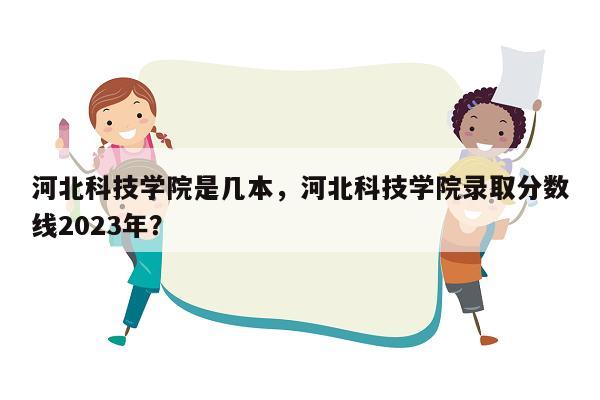 河北科技学院是几本，河北科技学院录取分数线2023年？