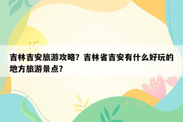 吉林吉安旅游攻略？吉林省吉安有什么好玩的地方旅游景点？