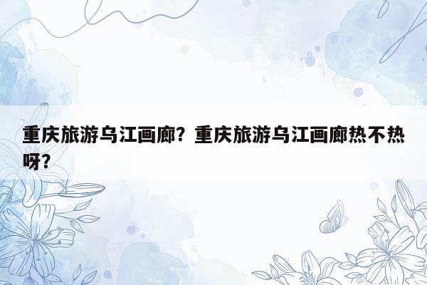 重庆旅游乌江画廊？重庆旅游乌江画廊热不热呀？