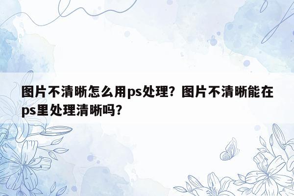 图片不清晰怎么用ps处理？图片不清晰能在ps里处理清晰吗？