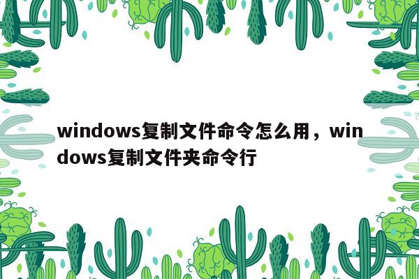 windows复制文件命令怎么用，windows复制文件夹命令行