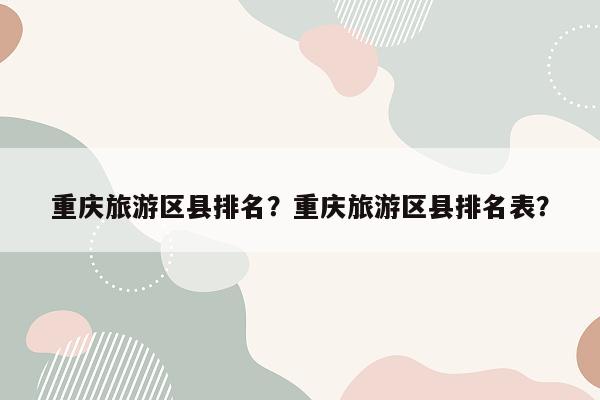 重庆旅游区县排名？重庆旅游区县排名表？