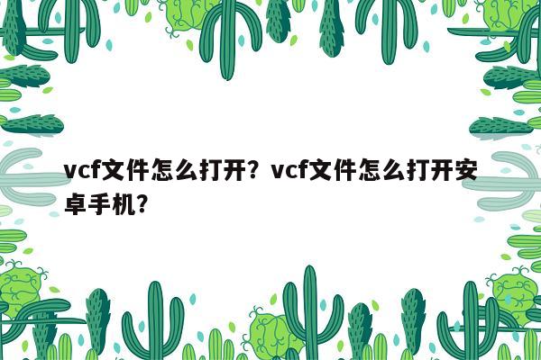 vcf文件怎么打开？vcf文件怎么打开安卓手机？