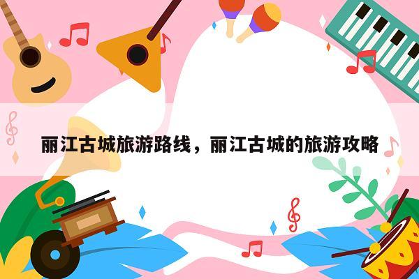 丽江古城旅游路线，丽江古城的旅游攻略