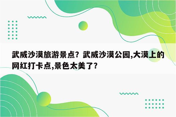 武威沙漠旅游景点？武威沙漠公园,大漠上的网红打卡点,景色太美了？