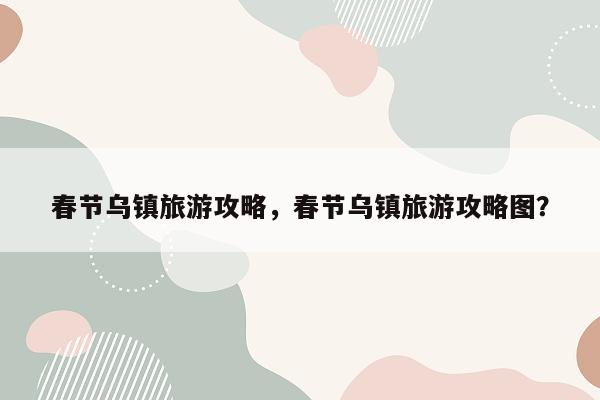 春节乌镇旅游攻略，春节乌镇旅游攻略图？