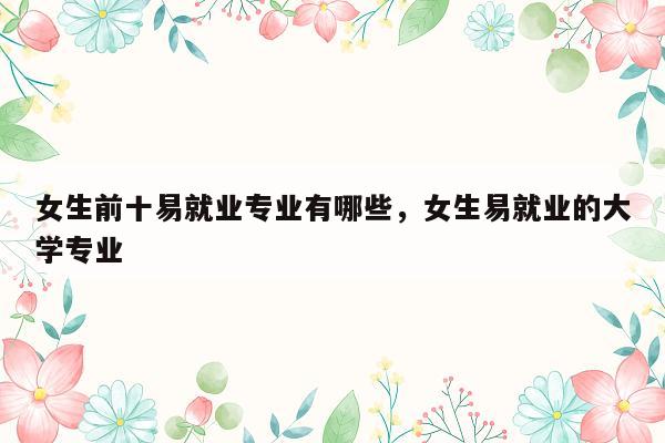 女生前十易就业专业有哪些，女生易就业的大学专业