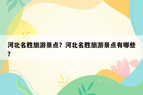 河北名胜旅游景点？河北名胜旅游景点有哪些？