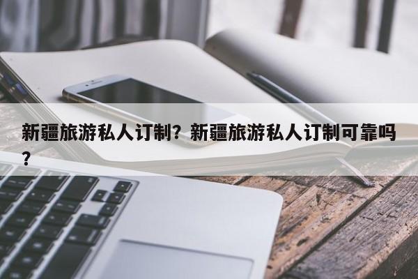 新疆旅游私人订制？新疆旅游私人订制可靠吗？