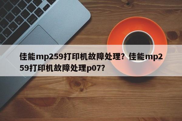 佳能mp259打印机故障处理？佳能mp259打印机故障处理p07？