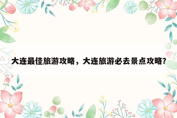 大连最佳旅游攻略，大连旅游必去景点攻略？