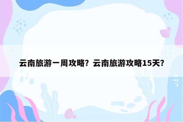 云南旅游一周攻略？云南旅游攻略15天？