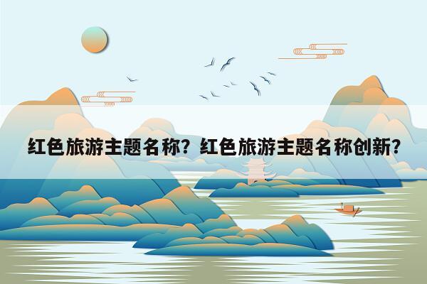 红色旅游主题名称？红色旅游主题名称创新？