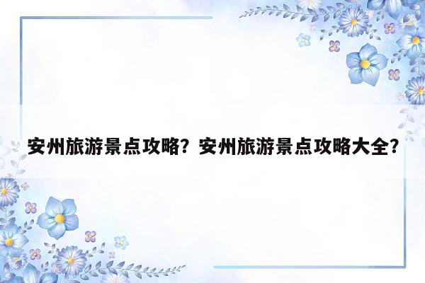 安州旅游景点攻略？安州旅游景点攻略大全？