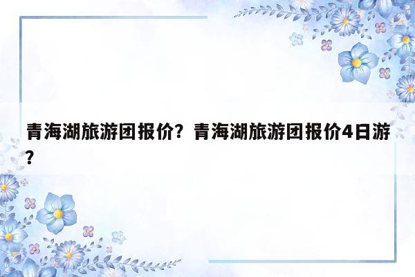 青海湖旅游团报价？青海湖旅游团报价4日游？