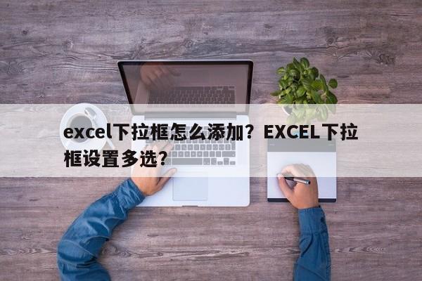 excel下拉框怎么添加？EXCEL下拉框设置多选？