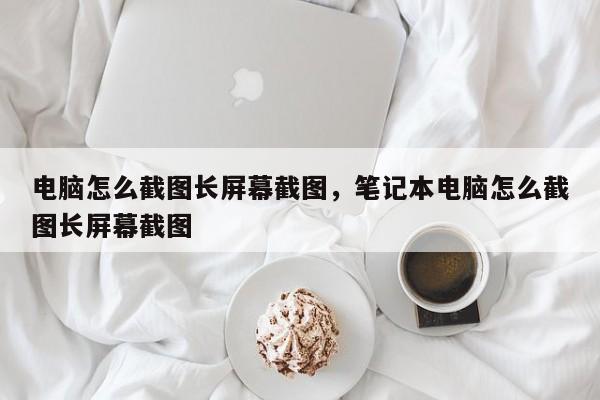 电脑怎么截图长屏幕截图，笔记本电脑怎么截图长屏幕截图