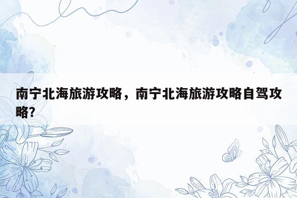 南宁北海旅游攻略，南宁北海旅游攻略自驾攻略？