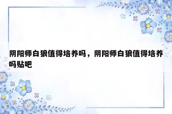 阴阳师白狼值得培养吗，阴阳师白狼值得培养吗贴吧