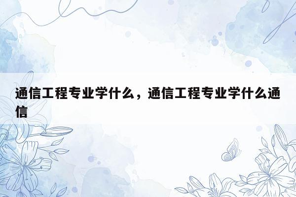 通信工程专业学什么，通信工程专业学什么通信