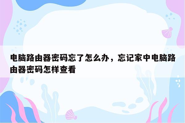 电脑路由器密码忘了怎么办，忘记家中电脑路由器密码怎样查看