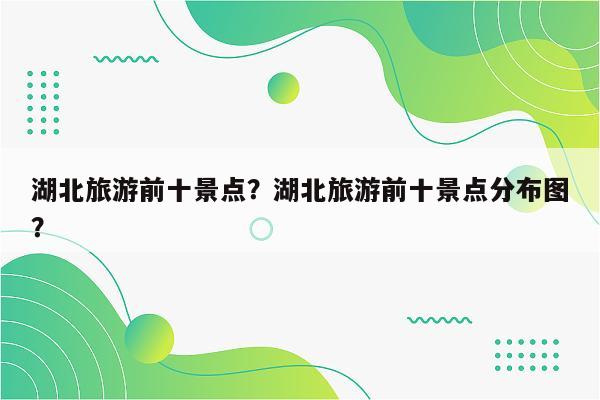 湖北旅游前十景点？湖北旅游前十景点分布图？