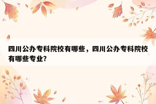 四川公办专科院校有哪些，四川公办专科院校有哪些专业？