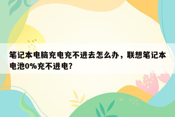 笔记本电脑充电充不进去怎么办，联想笔记本电池0%充不进电？