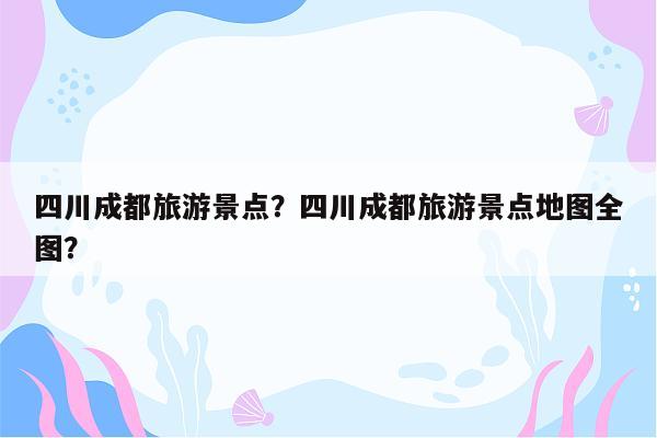 四川成都旅游景点？四川成都旅游景点地图全图？