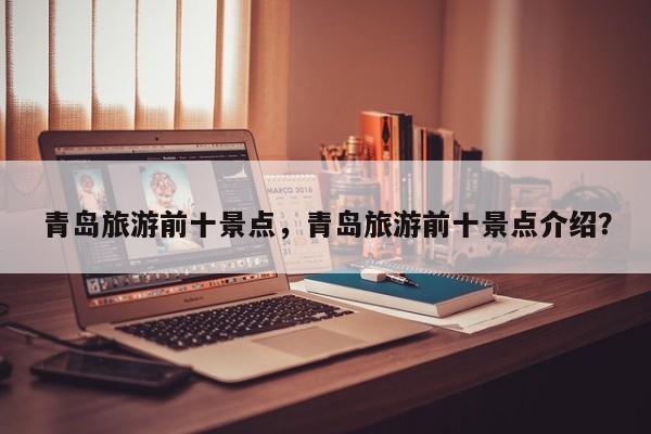 青岛旅游前十景点，青岛旅游前十景点介绍？